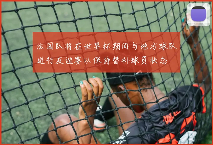 法国队将在世界杯期间与地方球队进行友谊赛以保持替补球员状态