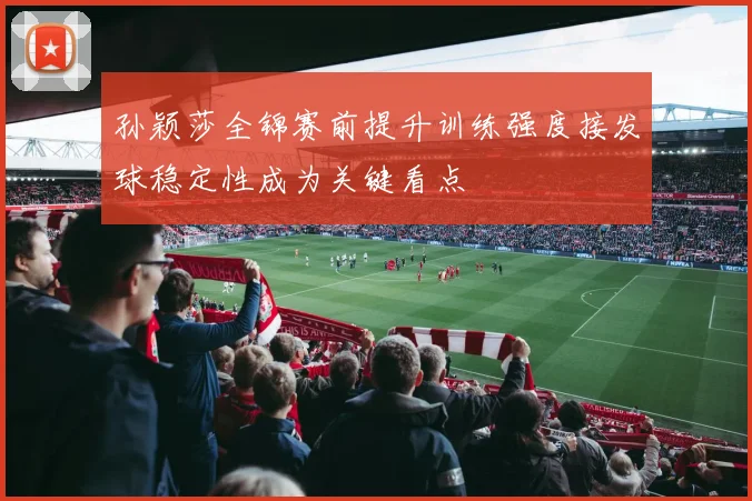 孙颖莎全锦赛前提升训练强度接发球稳定性成为关键看点