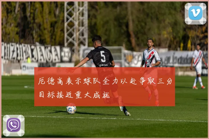厄德高表示球队全力以赴争取三分目标接近重大成就