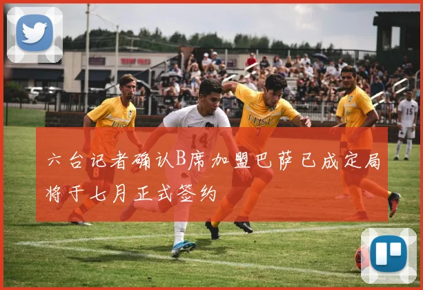 六台记者确认B席加盟巴萨已成定局将于七月正式签约