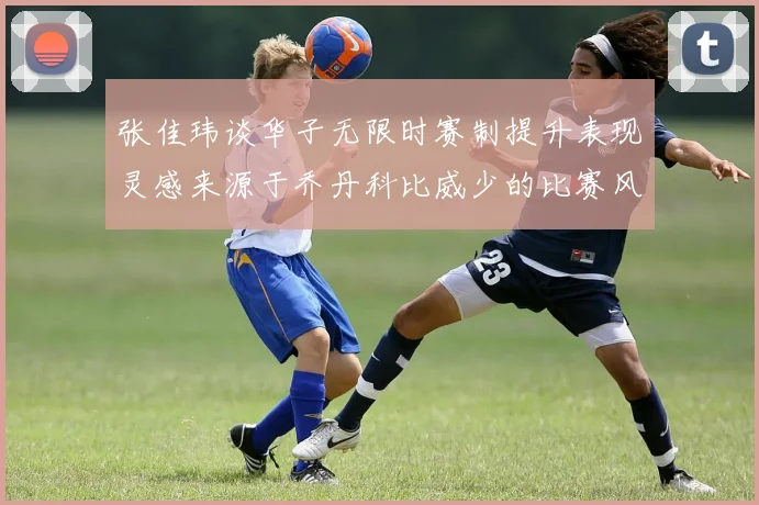张佳玮谈华子无限时赛制提升表现灵感来源于乔丹科比威少的比赛风格