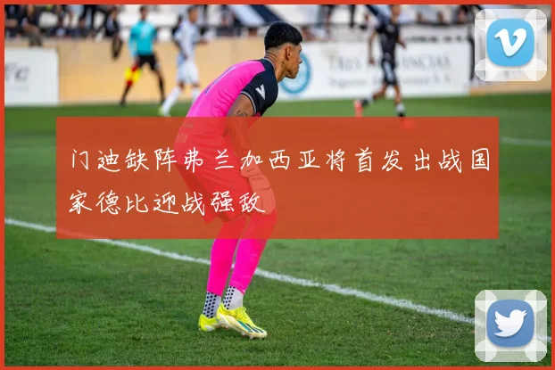 门迪缺阵弗兰加西亚将首发出战国家德比迎战强敌