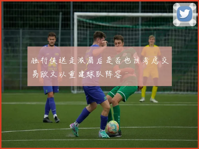 独行侠送走浓眉后是否也该考虑交易欧文以重建球队阵容