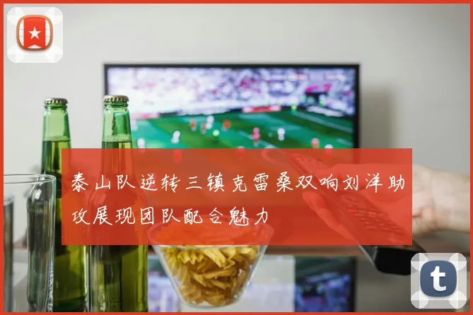泰山队逆转三镇克雷桑双响刘洋助攻展现团队配合魅力