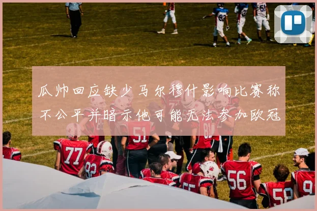 瓜帅回应缺少马尔穆什影响比赛称不公平并暗示他可能无法参加欧冠