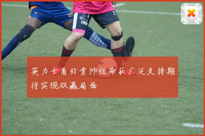 英力士看好索帅任命获广泛支持期待实现双赢局面