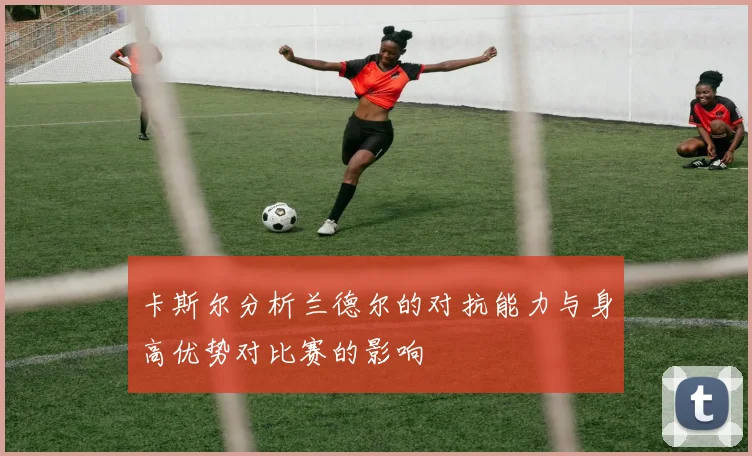卡斯尔分析兰德尔的对抗能力与身高优势对比赛的影响