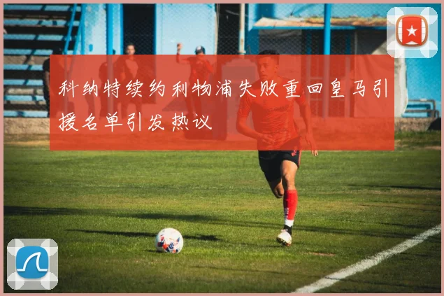 科纳特续约利物浦失败重回皇马引援名单引发热议
