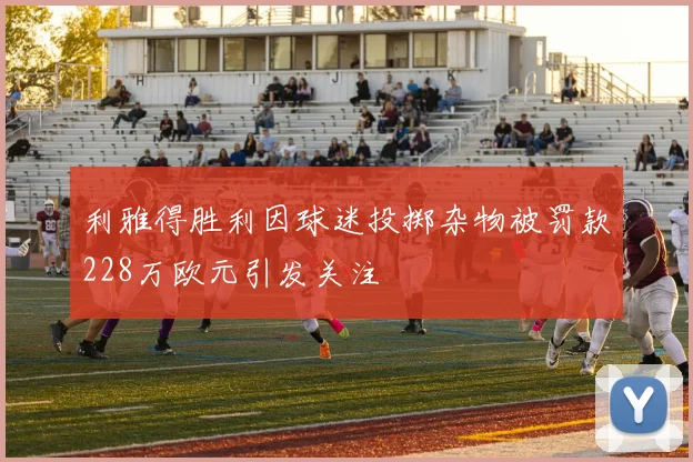利雅得胜利因球迷投掷杂物被罚款228万欧元引发关注