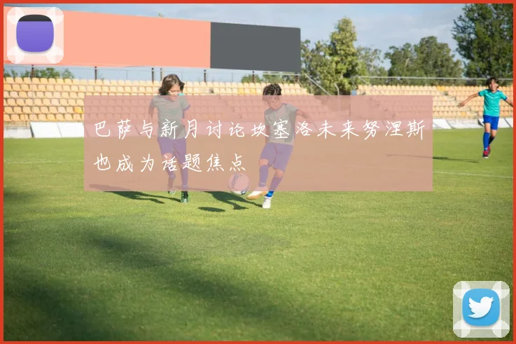 巴萨与新月讨论坎塞洛未来努涅斯也成为话题焦点